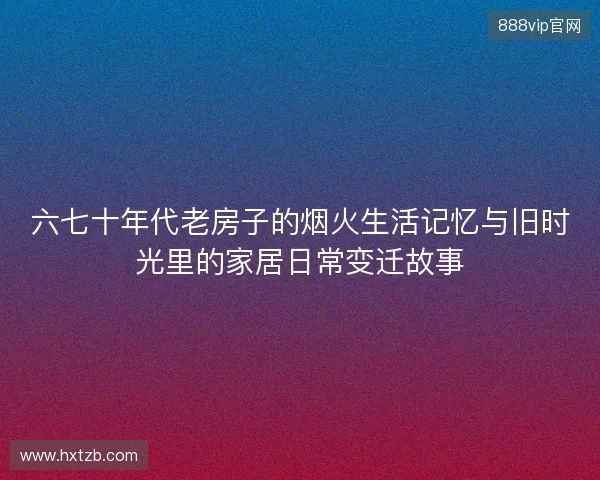 六七十年代老房子的烟火生活记忆与旧时光里的家居日常变迁故事 六七十年代老房子的烟火生活记忆与旧时光里的家居日常变迁故事