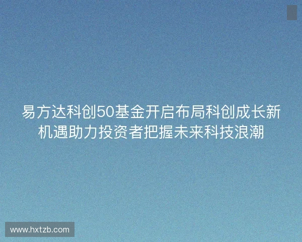 易方达科创50基金开启布局科创成长新机遇助力投资者把握未来科技浪潮