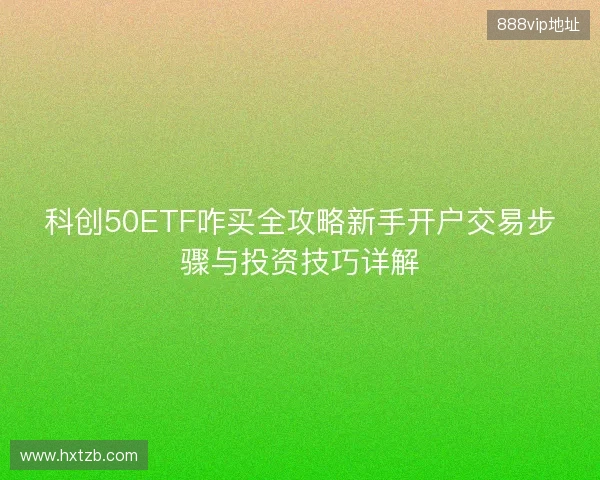 科创50ETF咋买全攻略新手开户交易步骤与投资技巧详解 科创50ETF咋买全攻略新手开户交易步骤与投资技巧详解