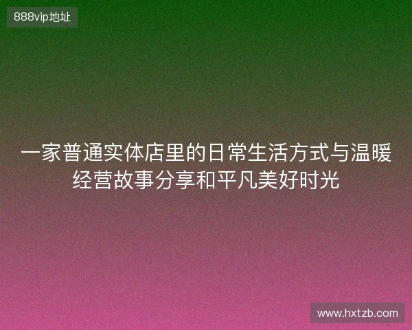 一家普通实体店里的日常生活方式与温暖经营故事分享和平凡美好时光 一家普通实体店里的日常生活方式与温暖经营故事分享和平凡美好时光