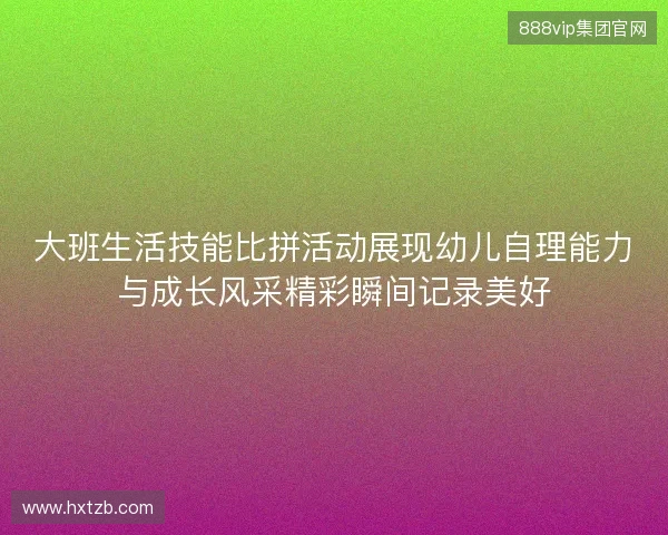 大班生活技能比拼活动展现幼儿自理能力与成长风采精彩瞬间记录美好 大班生活技能比拼活动展现幼儿自理能力与成长风采精彩瞬间记录美好